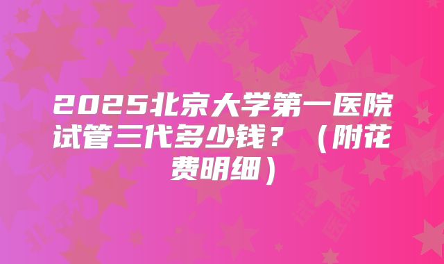 2025北京大学第一医院试管三代多少钱？（附花费明细）