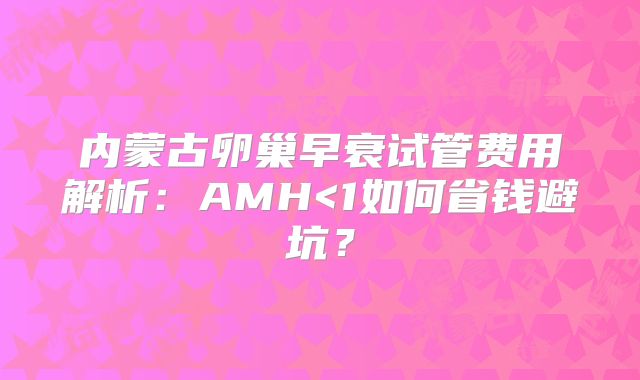 内蒙古卵巢早衰试管费用解析:AMH<1如何省钱避坑?