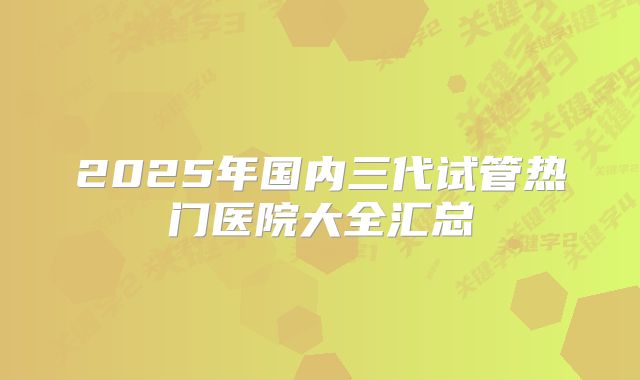 2025年国内三代试管热门医院大全汇总
