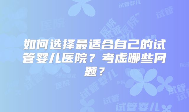 如何选择最适合自己的试管婴儿医院？考虑哪些问题？