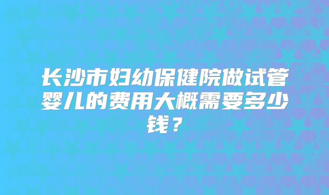 长沙市妇幼保健院做试管婴儿的费用大概需要多少钱？