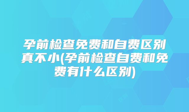孕前检查免费和自费区别真不小(孕前检查自费和免费有什么区别)