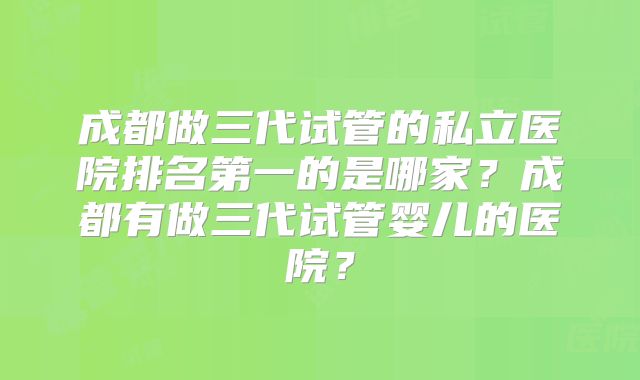 成都做三代试管的私立医院排名第一的是哪家？成都有做三代试管婴儿的医院？