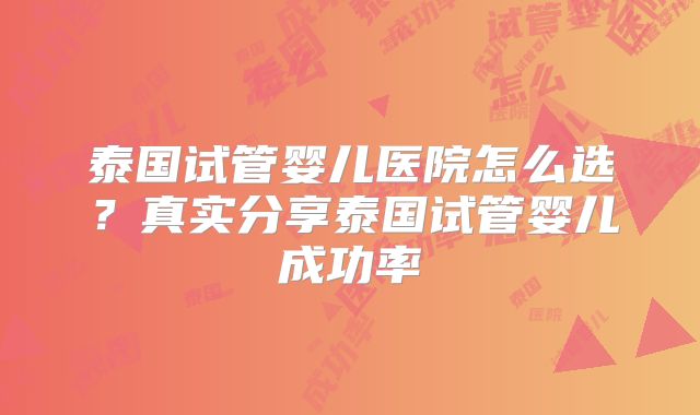 泰国试管婴儿医院怎么选？真实分享泰国试管婴儿成功率