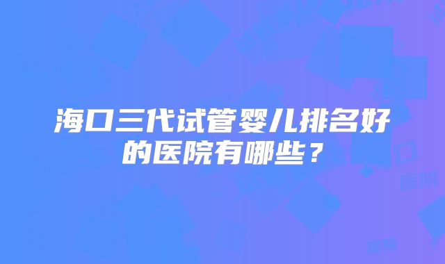 海口三代试管婴儿排名好的医院有哪些?