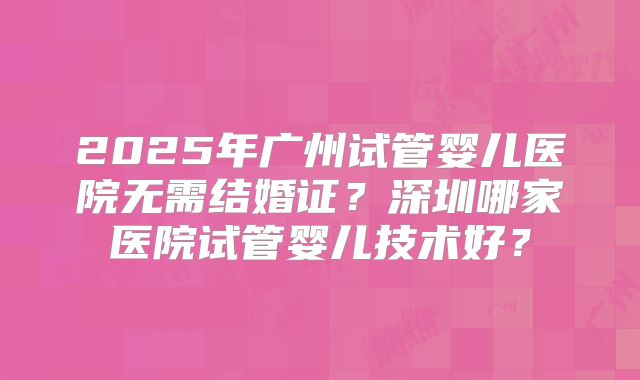 2025年广州试管婴儿医院无需结婚证？深圳哪家医院试管婴儿技术好？
