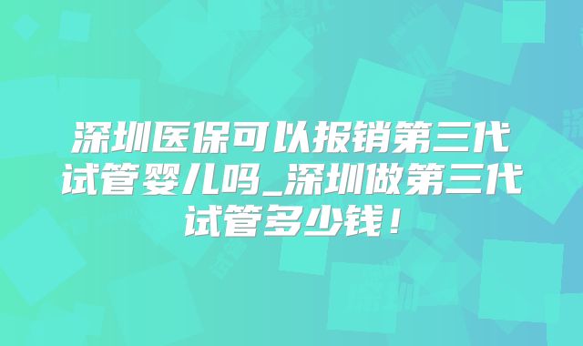 深圳医保可以报销第三代试管婴儿吗_深圳做第三代试管多少钱！
