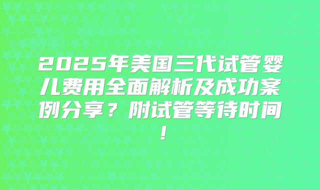 2025年美国三代试管婴儿费用全面解析及成功案例分享？附试管等待时间！