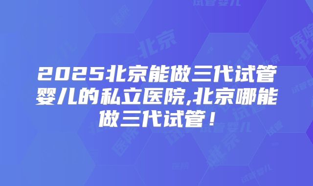 2025北京能做三代试管婴儿的私立医院,北京哪能做三代试管！