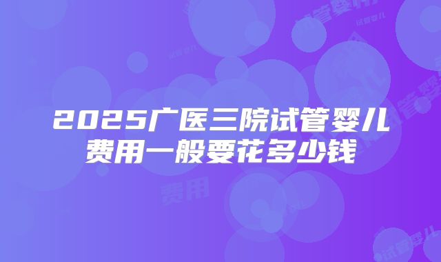2025广医三院试管婴儿费用一般要花多少钱