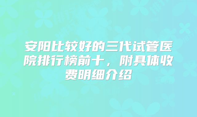 安阳比较好的三代试管医院排行榜前十，附具体收费明细介绍