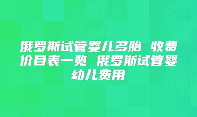 俄罗斯试管婴儿多胎 收费价目表一览 俄罗斯试管婴幼儿费用
