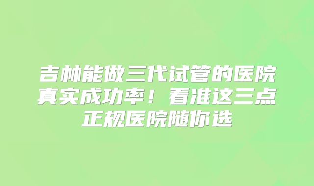 吉林能做三代试管的医院真实成功率！看准这三点正规医院随你选