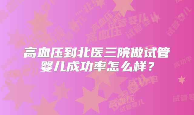 高血压到北医三院做试管婴儿成功率怎么样？