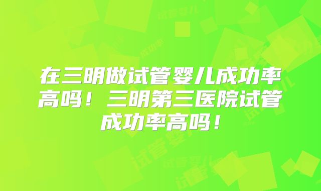 在三明做试管婴儿成功率高吗！三明第三医院试管成功率高吗！