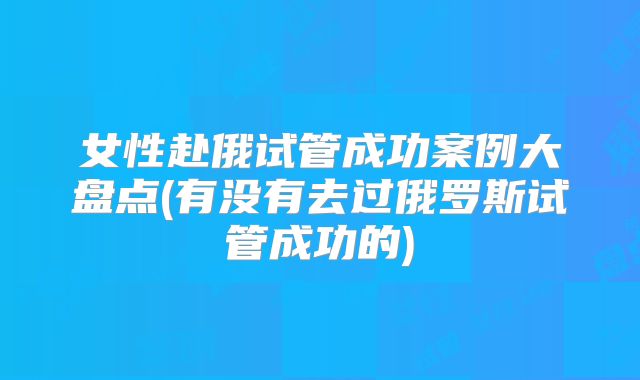 女性赴俄试管成功案例大盘点(有没有去过俄罗斯试管成功的)