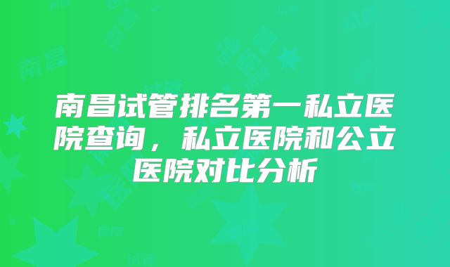 南昌试管排名第一私立医院查询，私立医院和公立医院对比分析