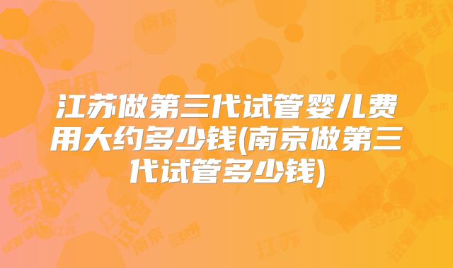 江苏做第三代试管婴儿费用大约多少钱(南京做第三代试管多少钱)