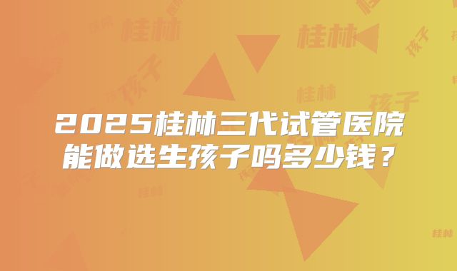 2025桂林三代试管医院能做选生孩子吗多少钱?