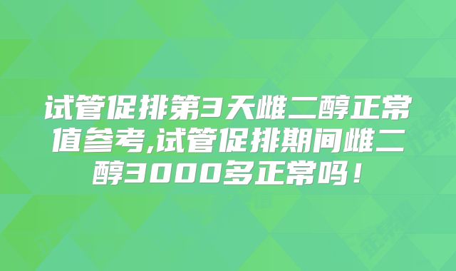 试管促排第3天雌二醇正常值参考,试管促排期间雌二醇3000多正常吗!