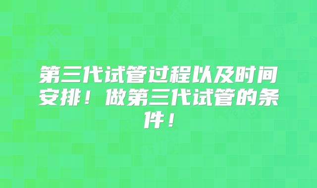 第三代试管过程以及时间安排!做第三代试管的条件!