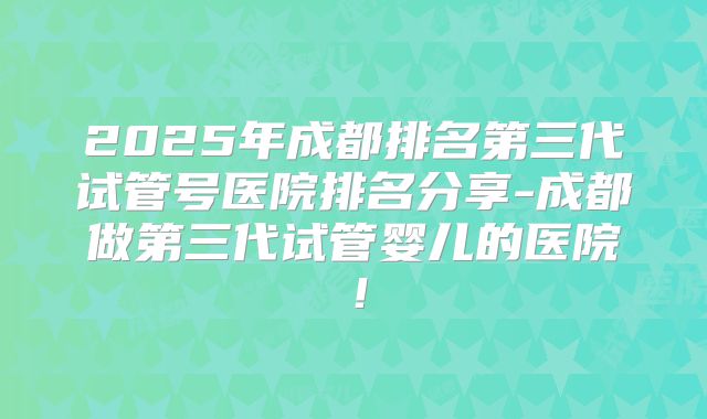 2025年成都排名第三代试管号医院排名分享-成都做第三代试管婴儿的医院！