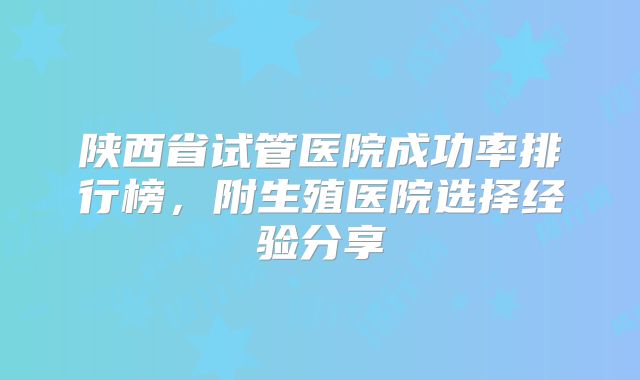 陕西省试管医院成功率排行榜，附生殖医院选择经验分享