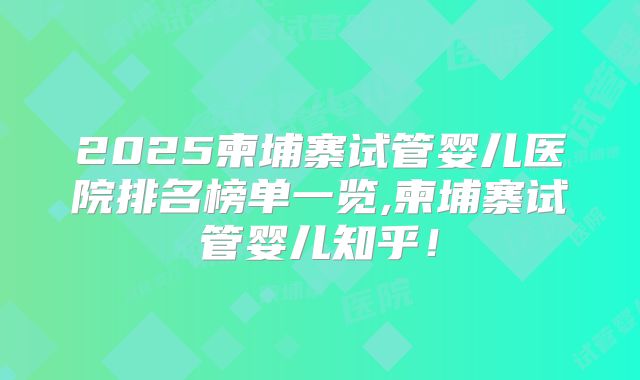 2025柬埔寨试管婴儿医院排名榜单一览,柬埔寨试管婴儿知乎！