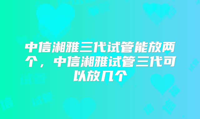 中信湘雅三代试管能放两个，中信湘雅试管三代可以放几个