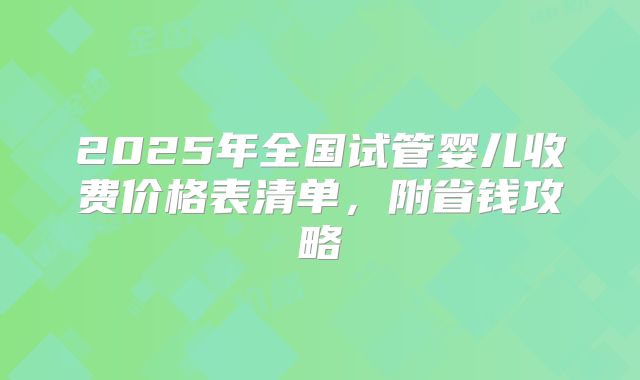 2025年全国试管婴儿收费价格表清单，附省钱攻略
