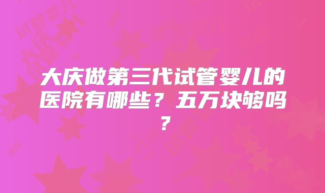 大庆做第三代试管婴儿的医院有哪些？五万块够吗？