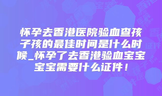 怀孕去香港医院验血查孩子孩的最佳时间是什么时候_怀孕了去香港验血宝宝宝宝需要什么证件!