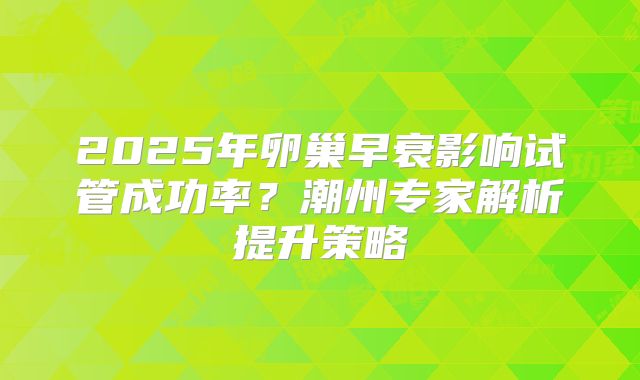 2025年卵巢早衰影响试管成功率？潮州专家解析提升策略