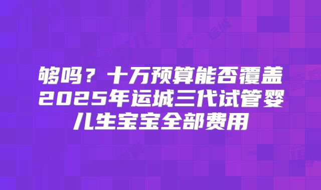 够吗？十万预算能否覆盖2025年运城三代试管婴儿生宝宝全部费用