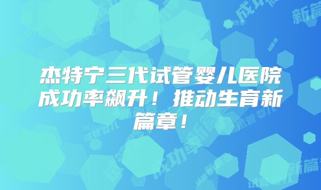 杰特宁三代试管婴儿医院成功率飙升!推动生育新篇章!