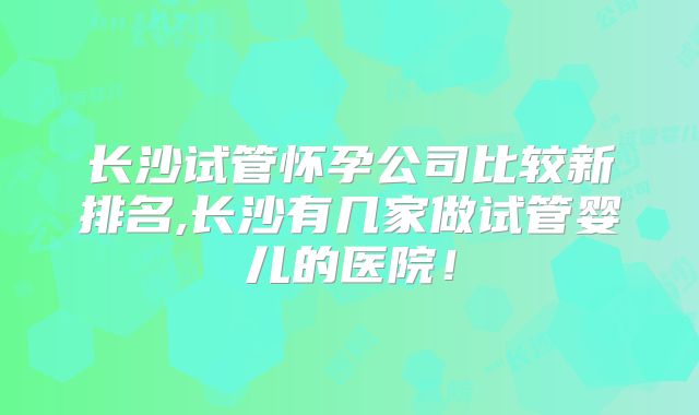 长沙试管怀孕公司比较新排名,长沙有几家做试管婴儿的医院!