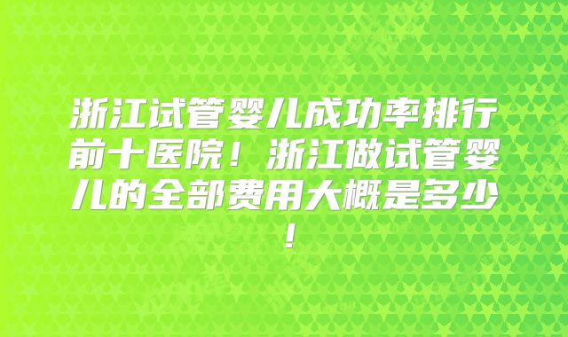 浙江试管婴儿成功率排行前十医院!浙江做试管婴儿的全部费用大概是多少!