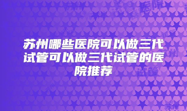 苏州哪些医院可以做三代试管可以做三代试管的医院推荐