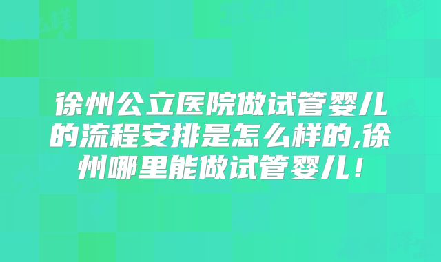 徐州公立医院做试管婴儿的流程安排是怎么样的,徐州哪里能做试管婴儿！