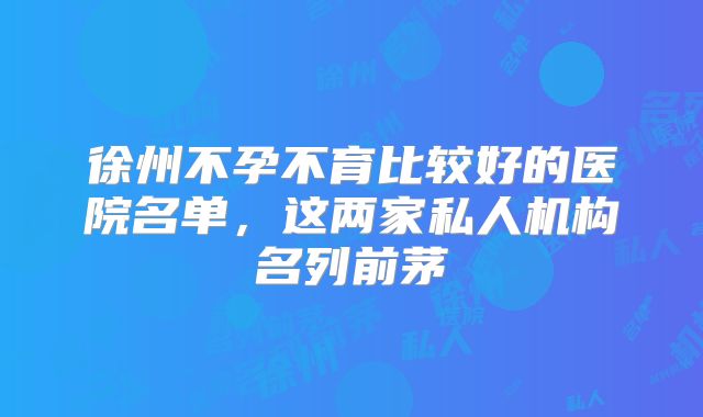 徐州不孕不育比较好的医院名单,这两家私人机构名列前茅