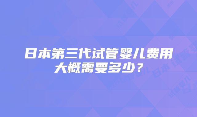 日本第三代试管婴儿费用大概需要多少？
