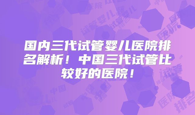 国内三代试管婴儿医院排名解析!中国三代试管比较好的医院!