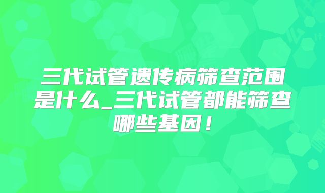 三代试管遗传病筛查范围是什么_三代试管都能筛查哪些基因！