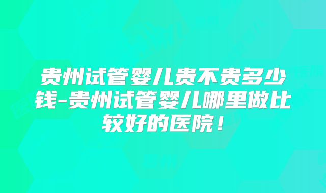 贵州试管婴儿贵不贵多少钱-贵州试管婴儿哪里做比较好的医院！