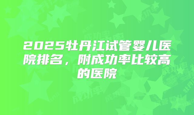 2025牡丹江试管婴儿医院排名,附成功率比较高的医院