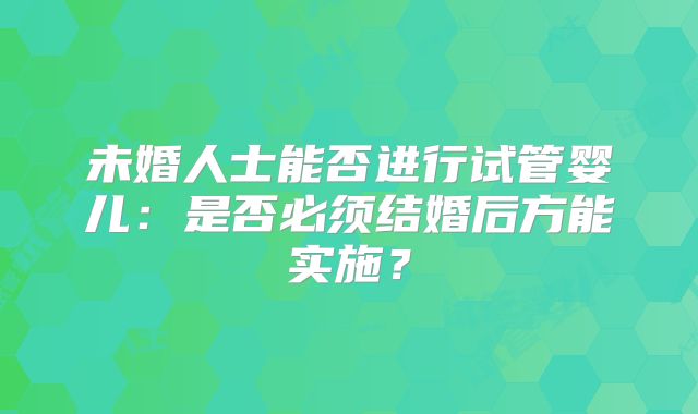 未婚人士能否进行试管婴儿:是否必须结婚后方能实施?