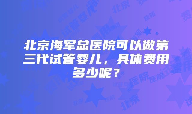 北京海军总医院可以做第三代试管婴儿,具体费用多少呢?