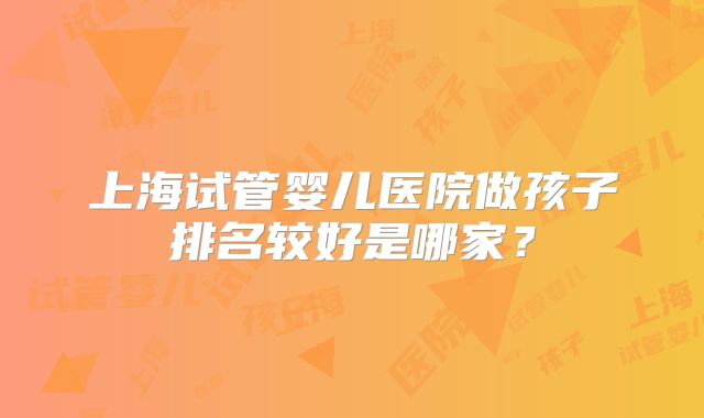 上海试管婴儿医院做孩子排名较好是哪家?