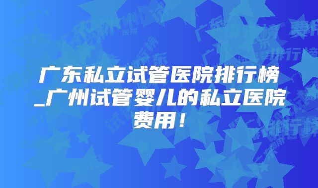 广东私立试管医院排行榜_广州试管婴儿的私立医院费用！