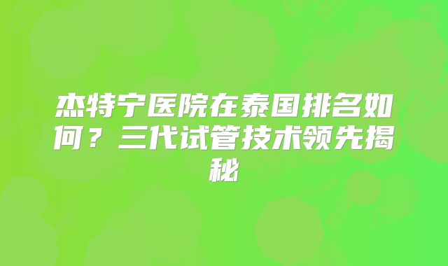 杰特宁医院在泰国排名如何?三代试管技术领先揭秘
